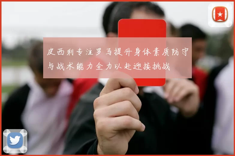 皮西利专注罗马提升身体素质防守与战术能力全力以赴迎接挑战