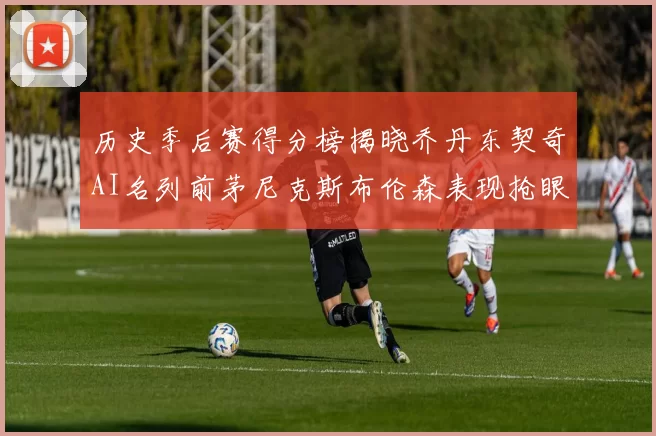 历史季后赛得分榜揭晓乔丹东契奇AI名列前茅尼克斯布伦森表现抢眼