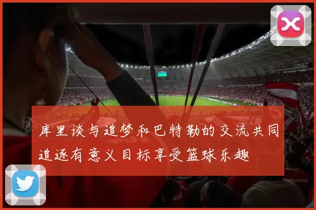 库里谈与追梦和巴特勒的交流共同追逐有意义目标享受篮球乐趣