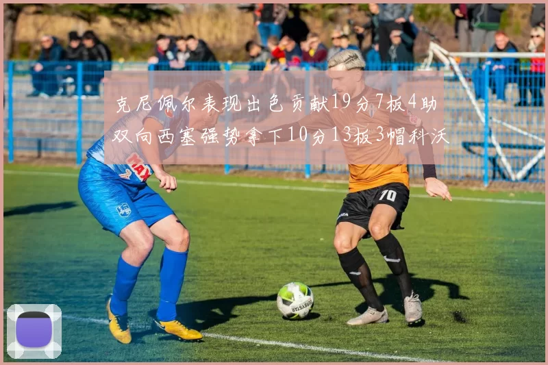 克尼佩尔表现出色贡献19分7板4助双向西塞强势拿下10分13板3帽科沃德也有17分2帽的精彩表现