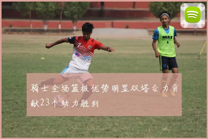 骑士全场篮板优势明显双塔合力贡献23个助力胜利