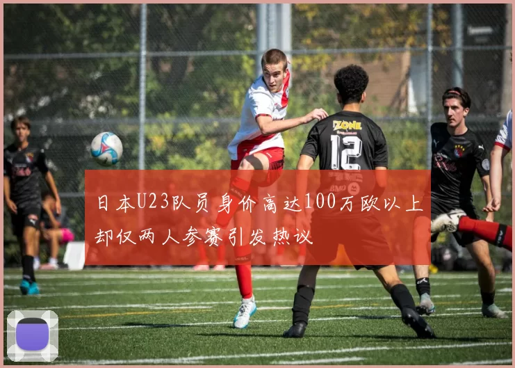 日本U23队员身价高达100万欧以上却仅两人参赛引发热议