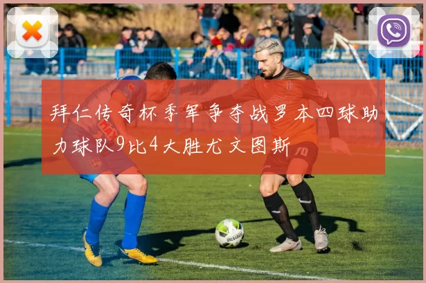 拜仁传奇杯季军争夺战罗本四球助力球队9比4大胜尤文图斯