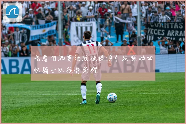 老詹泪洒赛场致敬视频引发感动回忆骑士队往昔荣耀