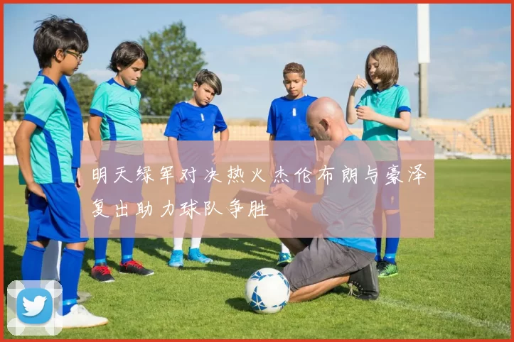 明天绿军对决热火杰伦布朗与豪泽复出助力球队争胜